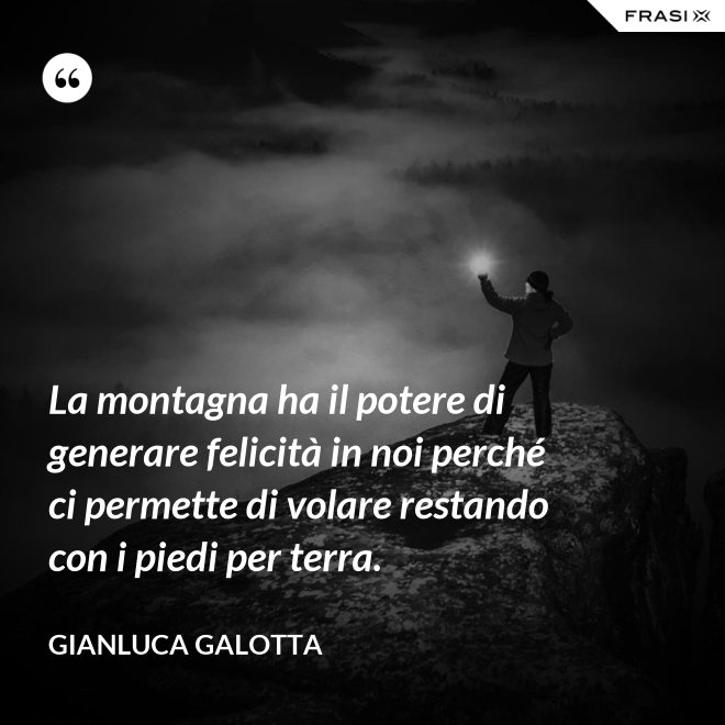 La montagna ha il potere di generare felicità in noi perché ci permette di volare restando con i piedi per terra. - Gianluca Galotta