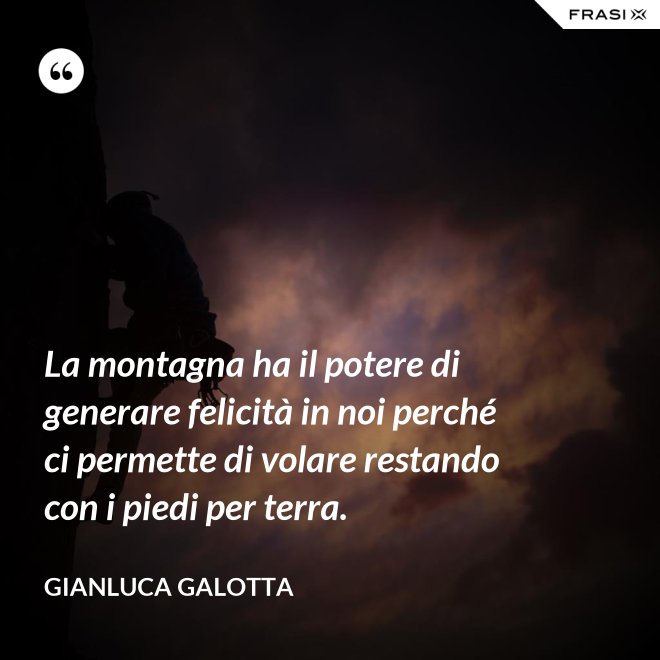 La montagna ha il potere di generare felicità in noi perché ci permette di volare restando con i piedi per terra. - Gianluca Galotta