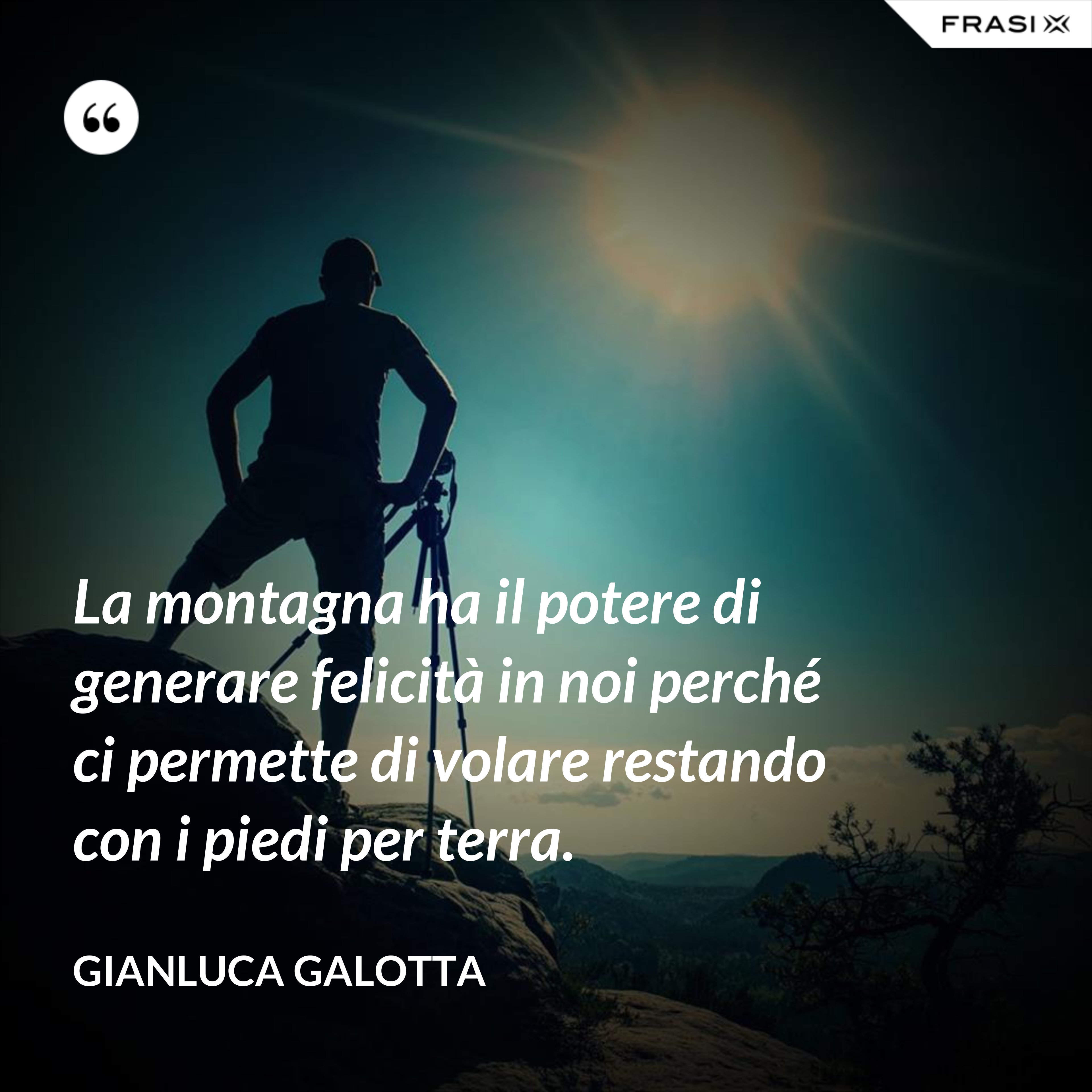 La montagna ha il potere di generare felicità in noi perché ci permette di volare restando con i piedi per terra. - Gianluca Galotta