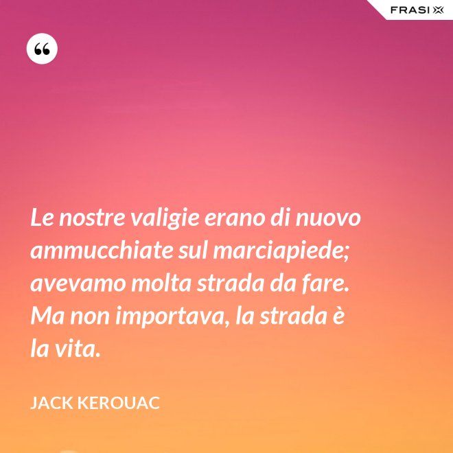Le nostre valigie erano di nuovo ammucchiate sul marciapiede; avevamo molta strada da fare. Ma non importava, la strada è la vita. - Jack Kerouac