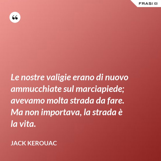 Le nostre valigie erano di nuovo ammucchiate sul marciapiede; avevamo molta strada da fare. Ma non importava, la strada è la vita. - Jack Kerouac
