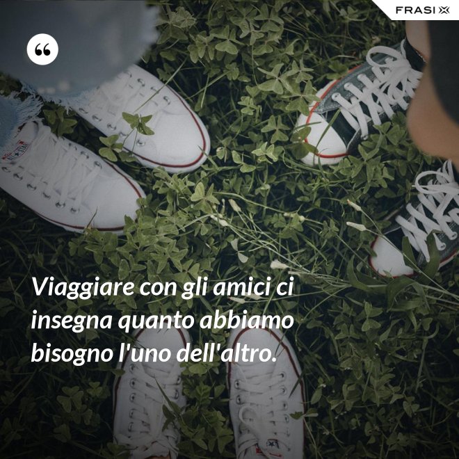 Viaggiare con gli amici ci insegna quanto abbiamo bisogno l'uno dell'altro. - Anonimo