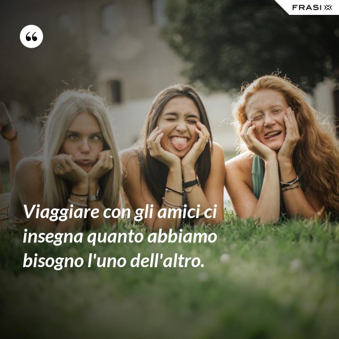 Viaggiare con gli amici ci insegna quanto abbiamo bisogno l'uno dell'altro. - Anonimo