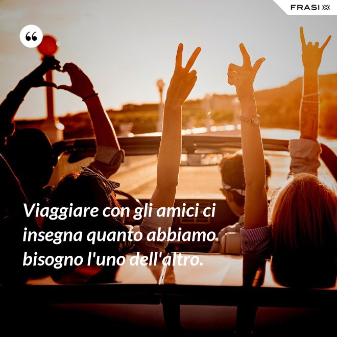 Viaggiare con gli amici ci insegna quanto abbiamo bisogno l'uno dell'altro. - Anonimo