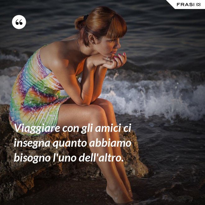 Viaggiare con gli amici ci insegna quanto abbiamo bisogno l'uno dell'altro. - Anonimo