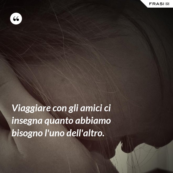 Viaggiare con gli amici ci insegna quanto abbiamo bisogno l'uno dell'altro. - Anonimo