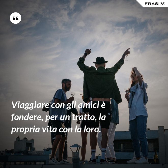 Viaggiare con gli amici è fondere, per un tratto, la propria vita con la loro. - Anonimo