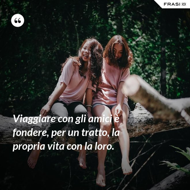 Viaggiare con gli amici è fondere, per un tratto, la propria vita con la loro. - Anonimo