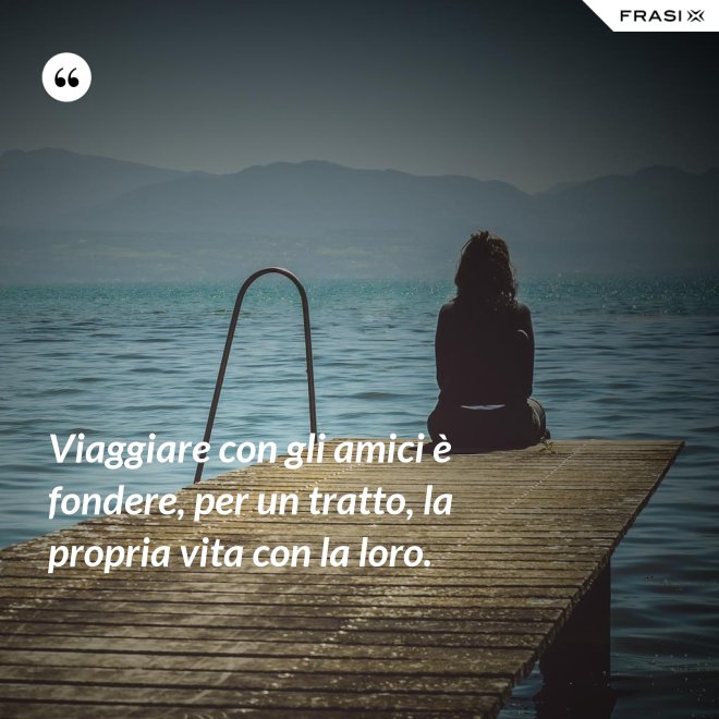 Viaggiare con gli amici è fondere, per un tratto, la propria vita con la loro. - Anonimo