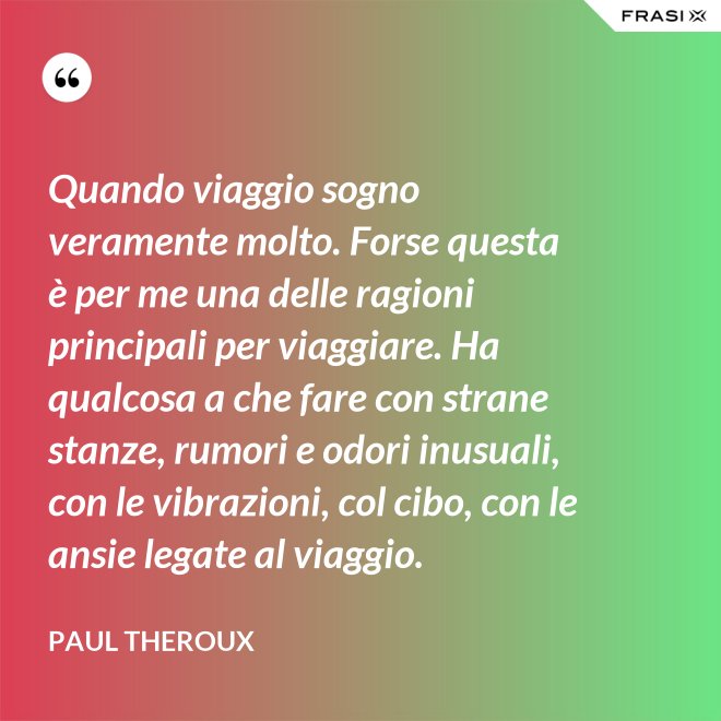 Quando viaggio sogno veramente molto. Forse questa è per me una delle ragioni principali per viaggiare. Ha qualcosa a che fare con strane stanze, rumori e odori inusuali, con le vibrazioni, col cibo, con le ansie legate al viaggio. - Paul Theroux