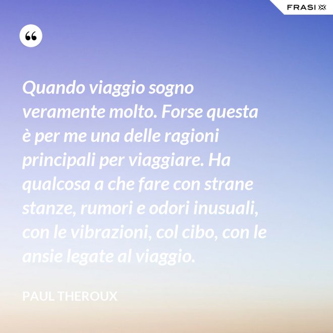 Quando viaggio sogno veramente molto. Forse questa è per me una delle ragioni principali per viaggiare. Ha qualcosa a che fare con strane stanze, rumori e odori inusuali, con le vibrazioni, col cibo, con le ansie legate al viaggio. - Paul Theroux