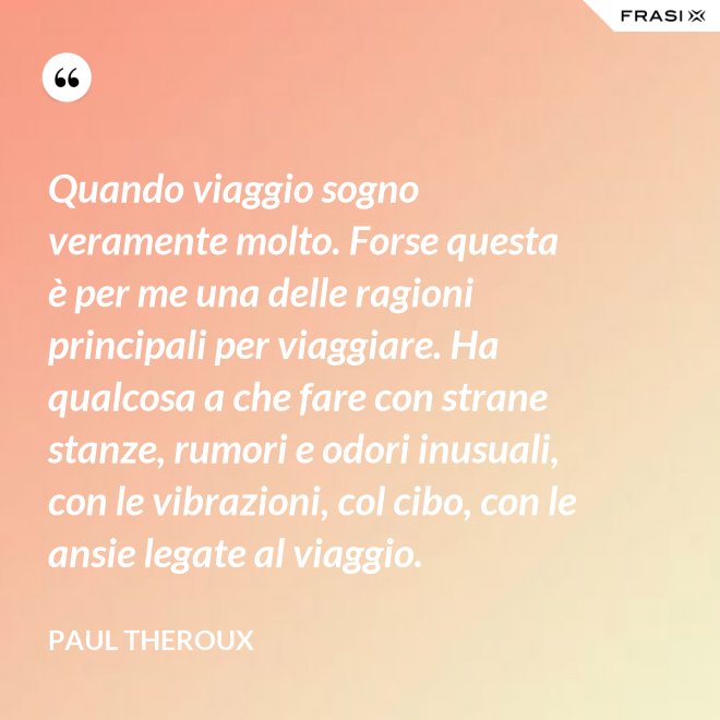 Quando viaggio sogno veramente molto. Forse questa è per me una delle ragioni principali per viaggiare. Ha qualcosa a che fare con strane stanze, rumori e odori inusuali, con le vibrazioni, col cibo, con le ansie legate al viaggio. - Paul Theroux