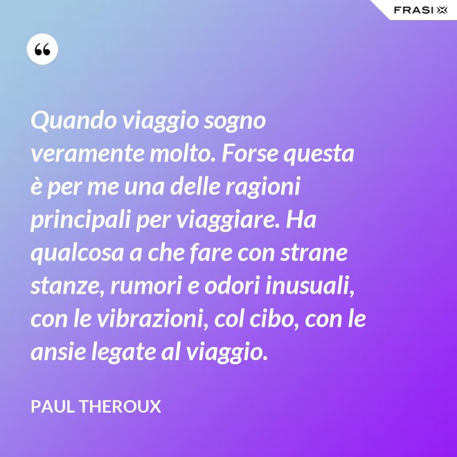 Quando viaggio sogno veramente molto. Forse questa è per me una delle ragioni principali per viaggiare. Ha qualcosa a che fare con strane stanze, rumori e odori inusuali, con le vibrazioni, col cibo, con le ansie legate al viaggio. - Paul Theroux