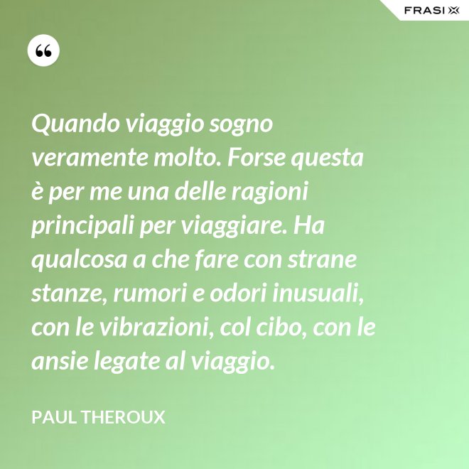 Quando viaggio sogno veramente molto. Forse questa è per me una delle ragioni principali per viaggiare. Ha qualcosa a che fare con strane stanze, rumori e odori inusuali, con le vibrazioni, col cibo, con le ansie legate al viaggio. - Paul Theroux