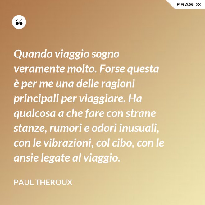 Quando viaggio sogno veramente molto. Forse questa è per me una delle ragioni principali per viaggiare. Ha qualcosa a che fare con strane stanze, rumori e odori inusuali, con le vibrazioni, col cibo, con le ansie legate al viaggio. - Paul Theroux