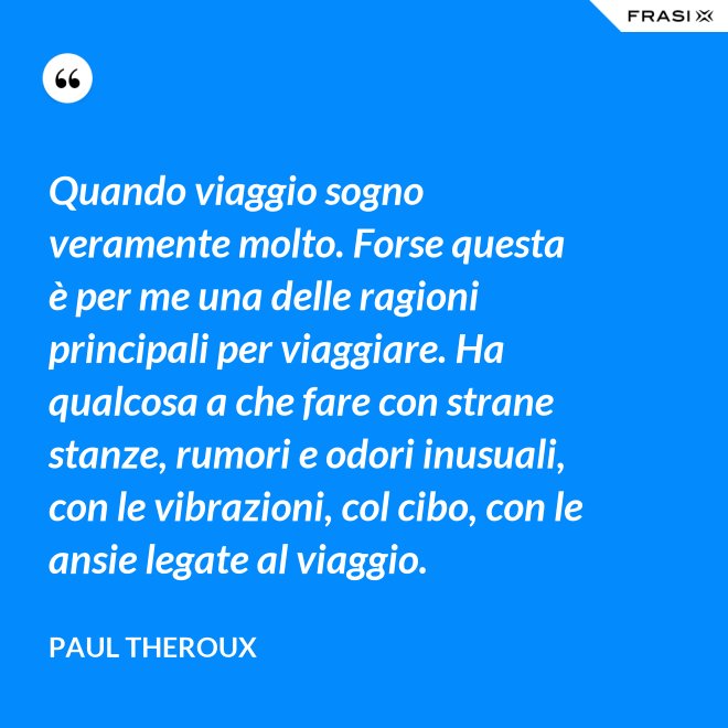 Quando viaggio sogno veramente molto. Forse questa è per me una delle ragioni principali per viaggiare. Ha qualcosa a che fare con strane stanze, rumori e odori inusuali, con le vibrazioni, col cibo, con le ansie legate al viaggio. - Paul Theroux