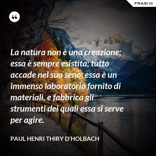 La natura non è una creazione; essa è sempre esistita; tutto accade nel suo seno; essa è un immenso laboratorio fornito di materiali, e fabbrica gli strumenti dei quali essa si serve per agire. - Paul Henri Thiry d’Holbach