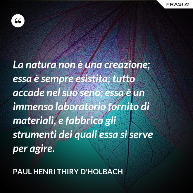 La natura non è una creazione; essa è sempre esistita; tutto accade nel suo seno; essa è un immenso laboratorio fornito di materiali, e fabbrica gli strumenti dei quali essa si serve per agire. - Paul Henri Thiry d’Holbach