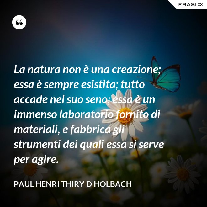 La natura non è una creazione; essa è sempre esistita; tutto accade nel suo seno; essa è un immenso laboratorio fornito di materiali, e fabbrica gli strumenti dei quali essa si serve per agire. - Paul Henri Thiry d’Holbach