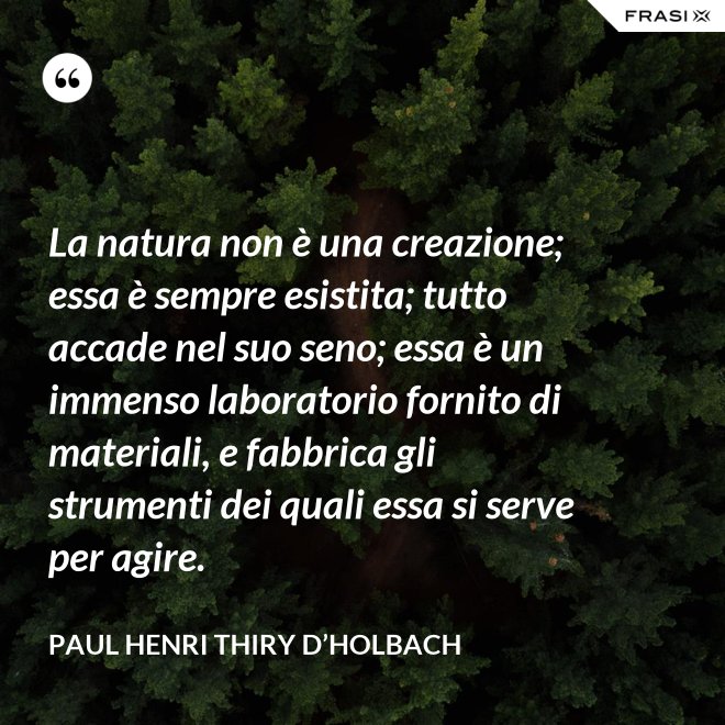 La natura non è una creazione; essa è sempre esistita; tutto accade nel suo seno; essa è un immenso laboratorio fornito di materiali, e fabbrica gli strumenti dei quali essa si serve per agire. - Paul Henri Thiry d’Holbach