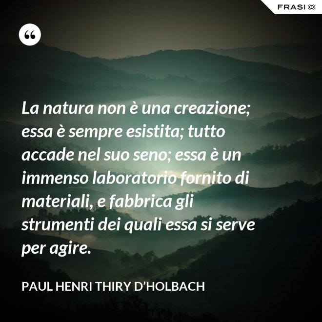 La natura non è una creazione; essa è sempre esistita; tutto accade nel suo seno; essa è un immenso laboratorio fornito di materiali, e fabbrica gli strumenti dei quali essa si serve per agire. - Paul Henri Thiry d’Holbach