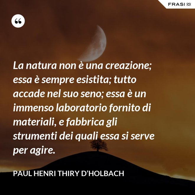 La natura non è una creazione; essa è sempre esistita; tutto accade nel suo seno; essa è un immenso laboratorio fornito di materiali, e fabbrica gli strumenti dei quali essa si serve per agire. - Paul Henri Thiry d’Holbach
