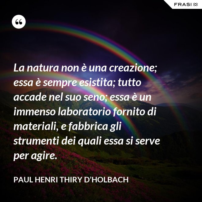La natura non è una creazione; essa è sempre esistita; tutto accade nel suo seno; essa è un immenso laboratorio fornito di materiali, e fabbrica gli strumenti dei quali essa si serve per agire. - Paul Henri Thiry d’Holbach