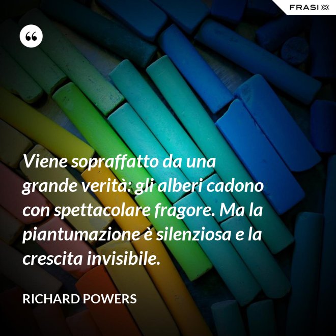 Viene sopraffatto da una grande verità: gli alberi cadono con spettacolare fragore. Ma la piantumazione è silenziosa e la crescita invisibile. - Richard Powers