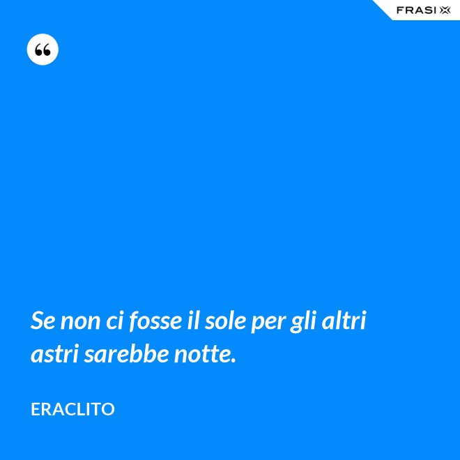 Se non ci fosse il sole per gli altri astri sarebbe notte. - Eraclito
