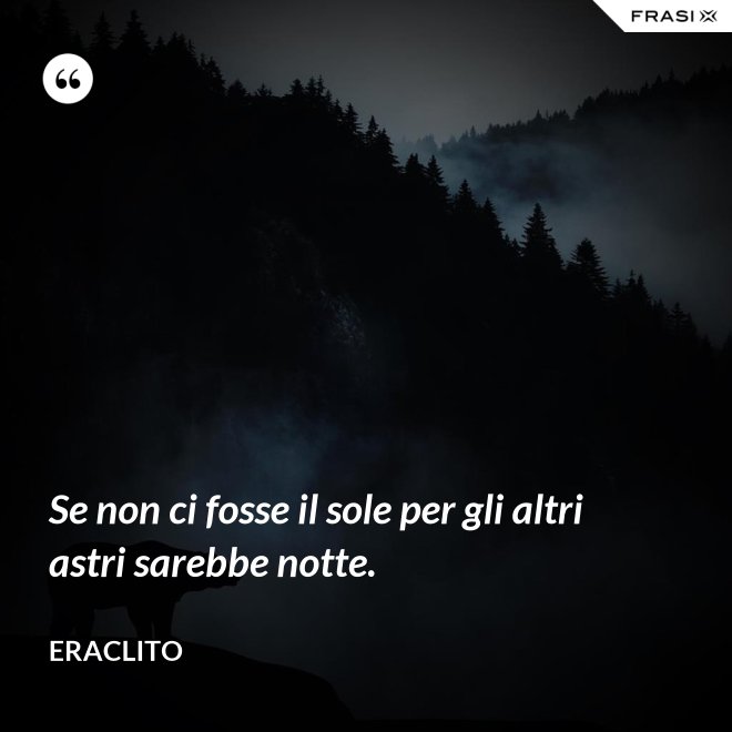 Se non ci fosse il sole per gli altri astri sarebbe notte. - Eraclito