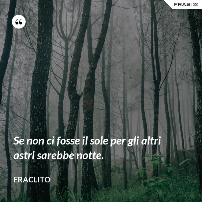 Se non ci fosse il sole per gli altri astri sarebbe notte. - Eraclito