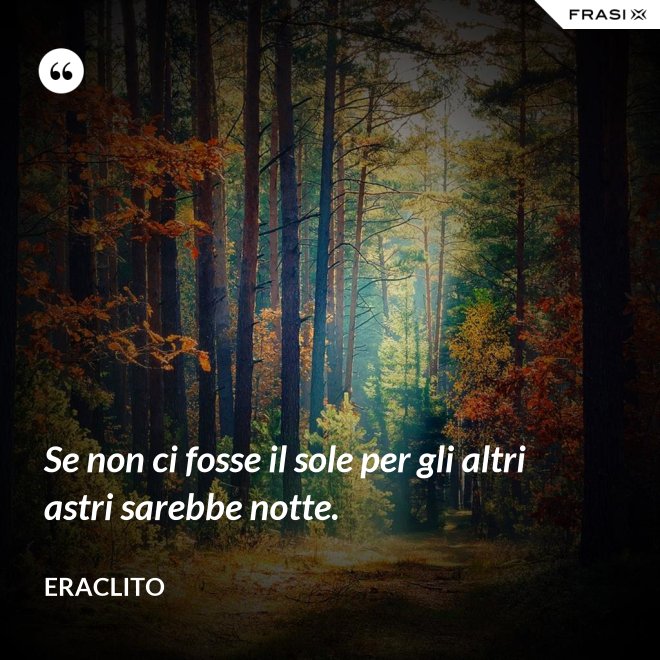 Se non ci fosse il sole per gli altri astri sarebbe notte. - Eraclito