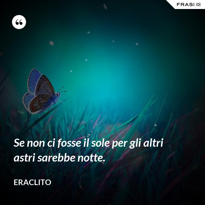 Se non ci fosse il sole per gli altri astri sarebbe notte. - Eraclito