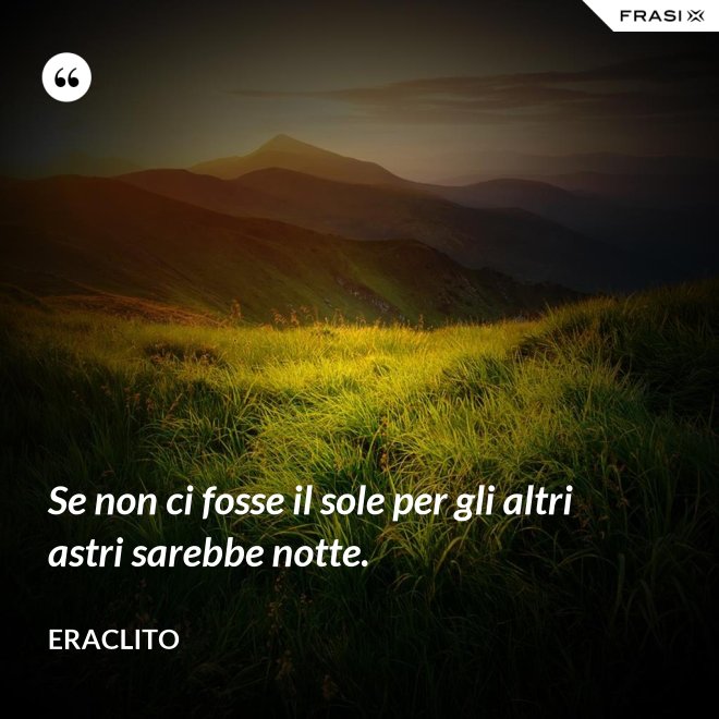 Se non ci fosse il sole per gli altri astri sarebbe notte. - Eraclito