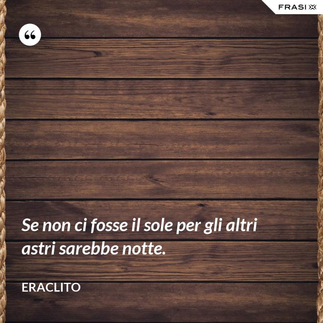 Se non ci fosse il sole per gli altri astri sarebbe notte. - Eraclito