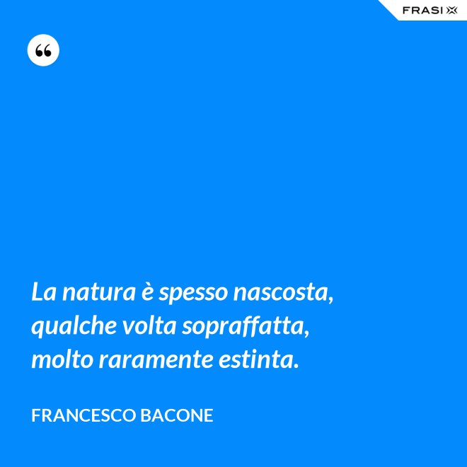 La natura è spesso nascosta, qualche volta sopraffatta, molto raramente estinta. - Francesco Bacone