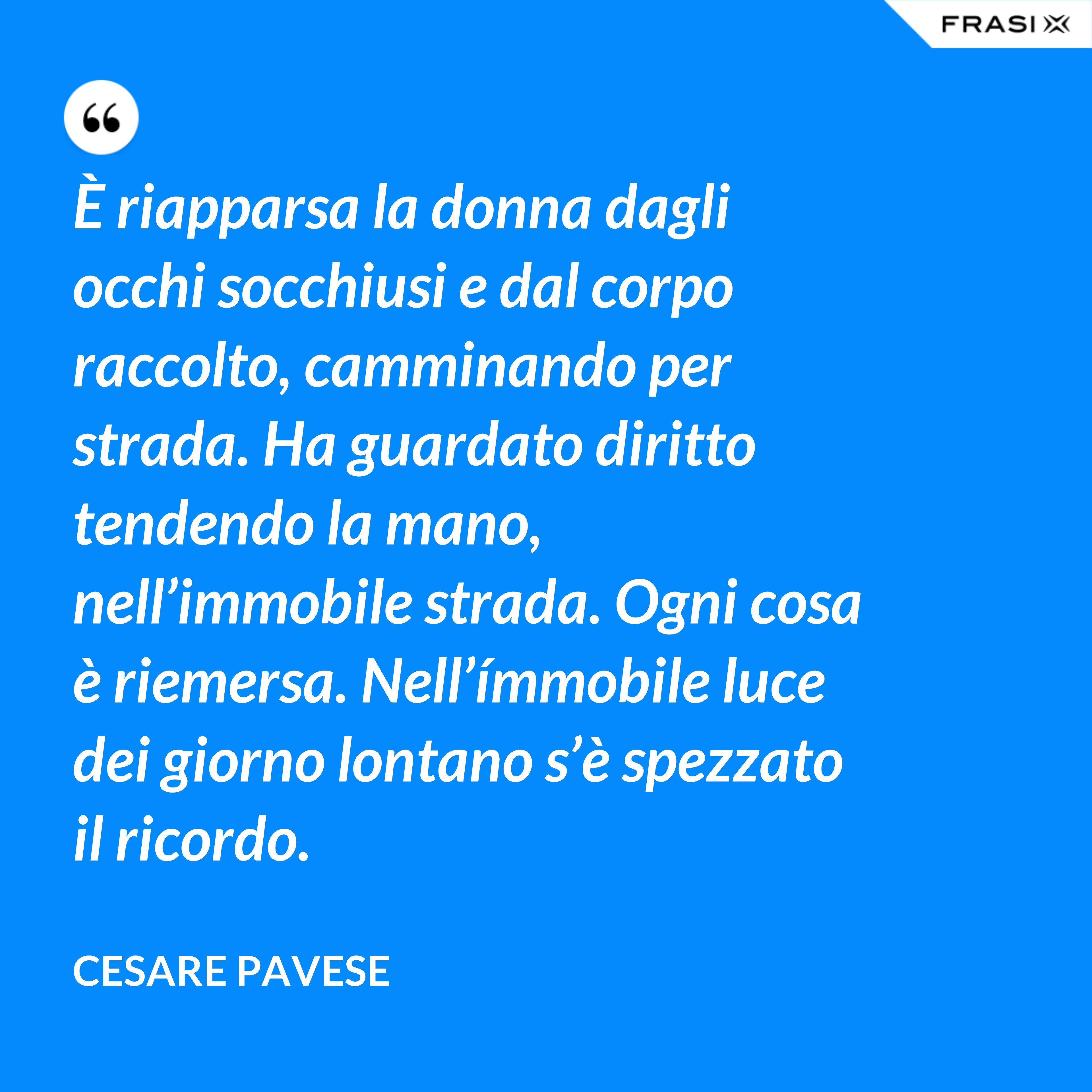 È riapparsa la donna dagli occhi socchiusi e dal corpo raccolto, camminando per strada. Ha guardato diritto tendendo la mano, nell’immobile strada. Ogni cosa è riemersa. Nell’ímmobile luce dei giorno lontano s’è spezzato il ricordo. - Cesare Pavese