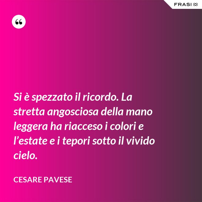 Si è spezzato il ricordo. La stretta angosciosa della mano leggera ha riacceso i colori e l’estate e i tepori sotto il vivido cielo. - Cesare Pavese