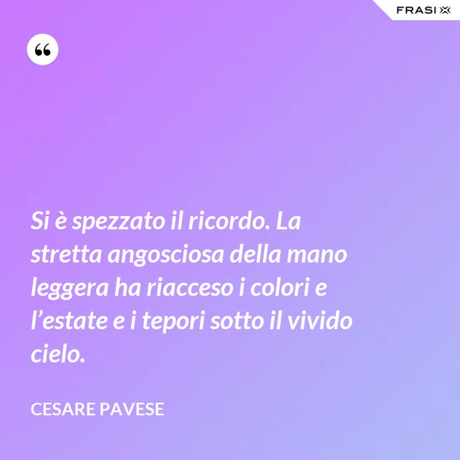 Si è spezzato il ricordo. La stretta angosciosa della mano leggera ha riacceso i colori e l’estate e i tepori sotto il vivido cielo. - Cesare Pavese