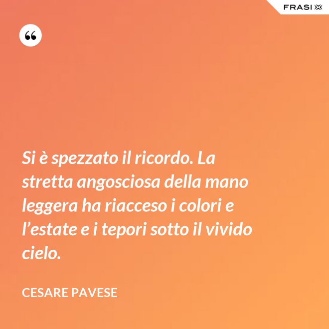 Si è spezzato il ricordo. La stretta angosciosa della mano leggera ha riacceso i colori e l’estate e i tepori sotto il vivido cielo. - Cesare Pavese