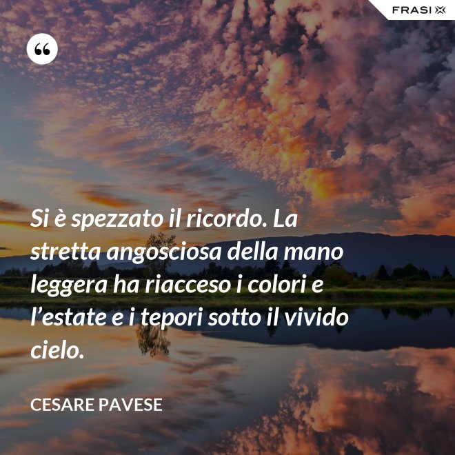 Si è spezzato il ricordo. La stretta angosciosa della mano leggera ha riacceso i colori e l’estate e i tepori sotto il vivido cielo. - Cesare Pavese