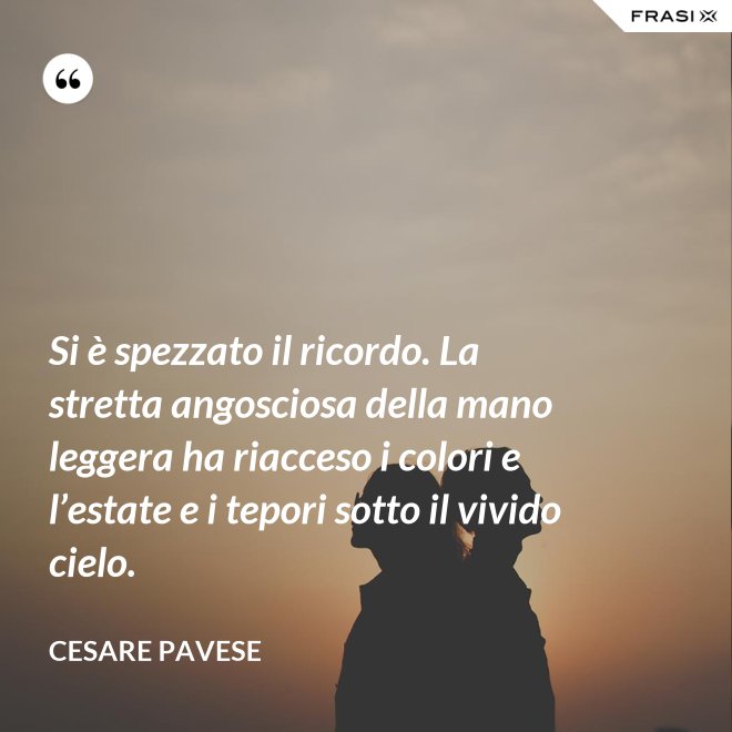 Si è spezzato il ricordo. La stretta angosciosa della mano leggera ha riacceso i colori e l’estate e i tepori sotto il vivido cielo. - Cesare Pavese