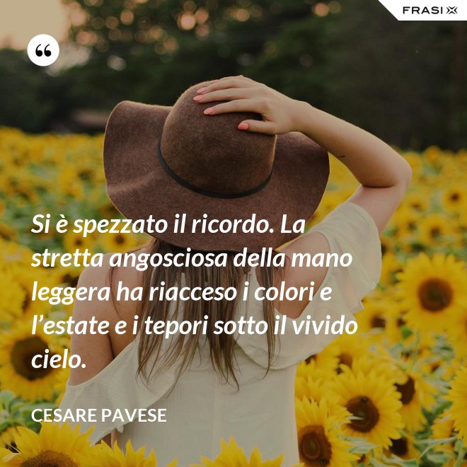 Si è spezzato il ricordo. La stretta angosciosa della mano leggera ha riacceso i colori e l’estate e i tepori sotto il vivido cielo. - Cesare Pavese