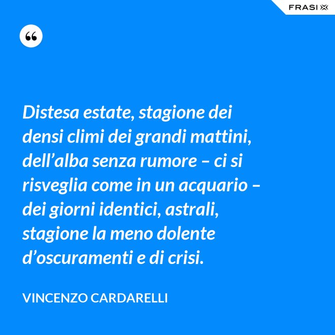 Distesa estate, stagione dei densi climi dei grandi mattini, dell’alba senza rumore – ci si risveglia come in un acquario – dei giorni identici, astrali, stagione la meno dolente d’oscuramenti e di crisi. - Vincenzo Cardarelli