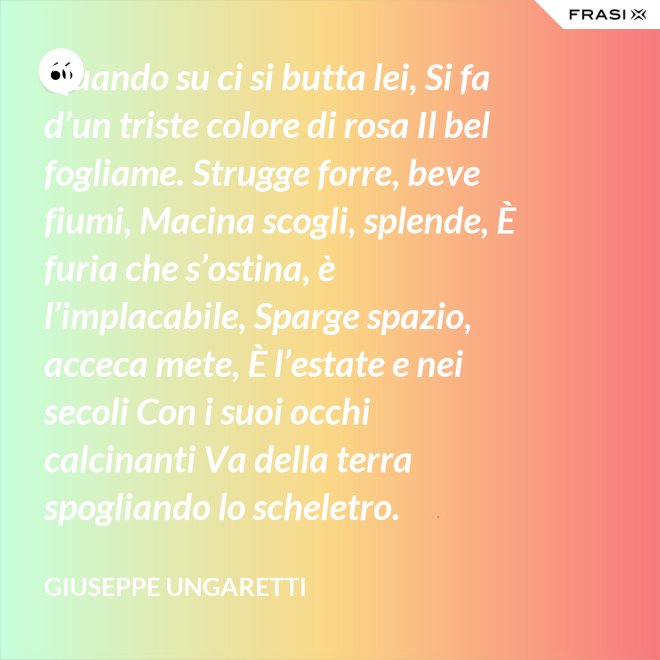 Quando su ci si butta lei, Si fa d’un triste colore di rosa Il bel fogliame. Strugge forre, beve fiumi, Macina scogli, splende, È furia che s’ostina, è l’implacabile, Sparge spazio, acceca mete, È l’estate e nei secoli Con i suoi occhi calcinanti Va della terra spogliando lo scheletro. - Giuseppe Ungaretti