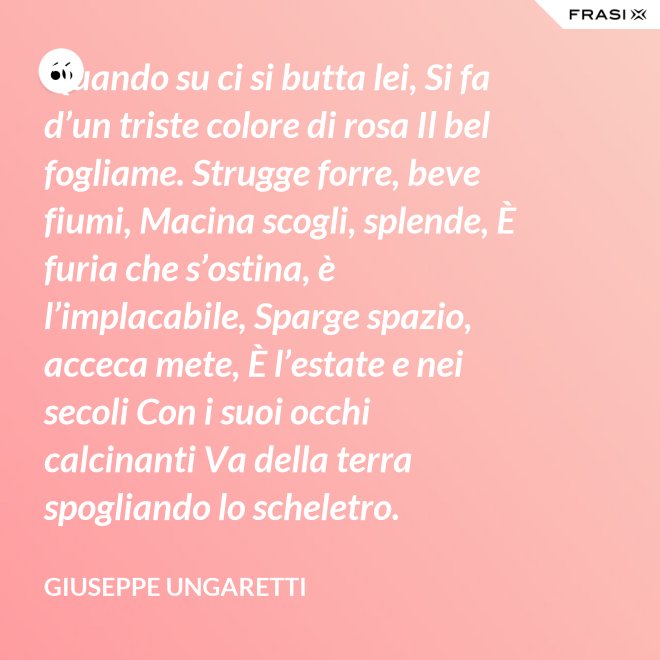 Quando su ci si butta lei, Si fa d’un triste colore di rosa Il bel fogliame. Strugge forre, beve fiumi, Macina scogli, splende, È furia che s’ostina, è l’implacabile, Sparge spazio, acceca mete, È l’estate e nei secoli Con i suoi occhi calcinanti Va della terra spogliando lo scheletro. - Giuseppe Ungaretti