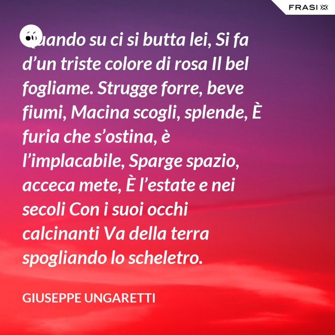 Quando su ci si butta lei, Si fa d’un triste colore di rosa Il bel fogliame. Strugge forre, beve fiumi, Macina scogli, splende, È furia che s’ostina, è l’implacabile, Sparge spazio, acceca mete, È l’estate e nei secoli Con i suoi occhi calcinanti Va della terra spogliando lo scheletro. - Giuseppe Ungaretti