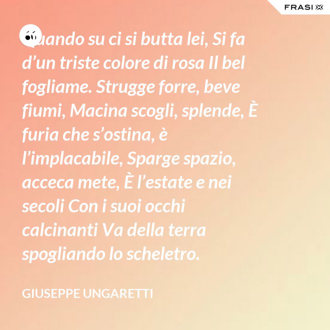 Quando su ci si butta lei, Si fa d’un triste colore di rosa Il bel fogliame. Strugge forre, beve fiumi, Macina scogli, splende, È furia che s’ostina, è l’implacabile, Sparge spazio, acceca mete, È l’estate e nei secoli Con i suoi occhi calcinanti Va della terra spogliando lo scheletro. - Giuseppe Ungaretti