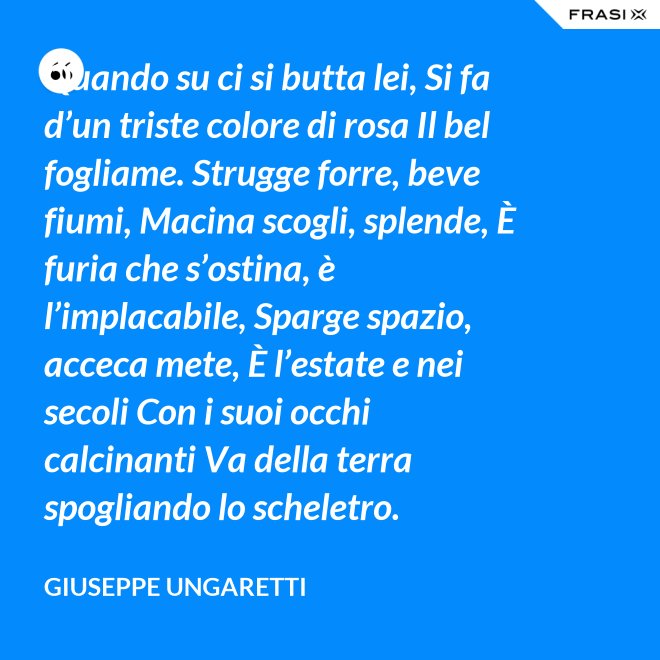 Quando su ci si butta lei, Si fa d’un triste colore di rosa Il bel fogliame. Strugge forre, beve fiumi, Macina scogli, splende, È furia che s’ostina, è l’implacabile, Sparge spazio, acceca mete, È l’estate e nei secoli Con i suoi occhi calcinanti Va della terra spogliando lo scheletro. - Giuseppe Ungaretti