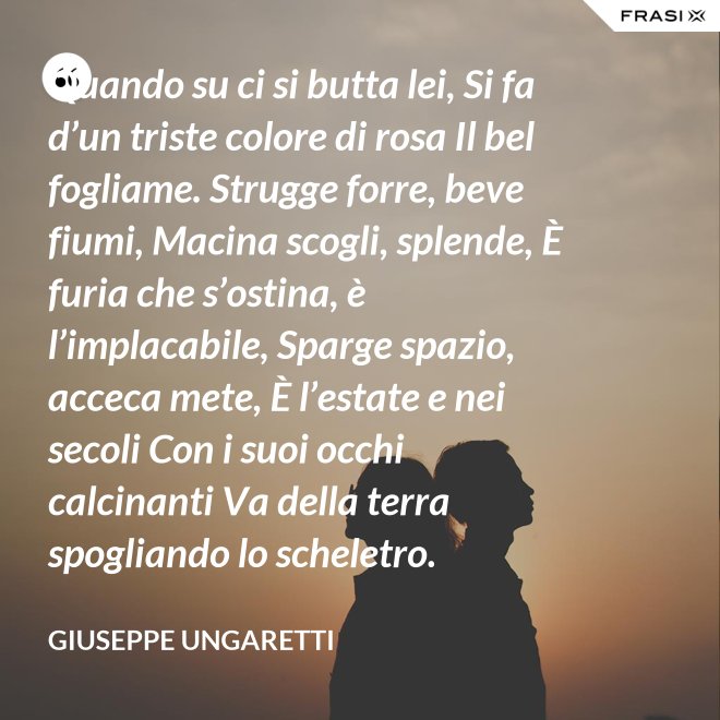 Quando su ci si butta lei, Si fa d’un triste colore di rosa Il bel fogliame. Strugge forre, beve fiumi, Macina scogli, splende, È furia che s’ostina, è l’implacabile, Sparge spazio, acceca mete, È l’estate e nei secoli Con i suoi occhi calcinanti Va della terra spogliando lo scheletro. - Giuseppe Ungaretti